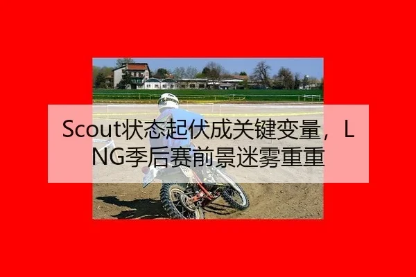 Scout状态起伏成关键变量，LNG季后赛前景迷雾重重
