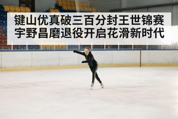 键山优真破三百分封王世锦赛 宇野昌磨退役开启花滑新时代