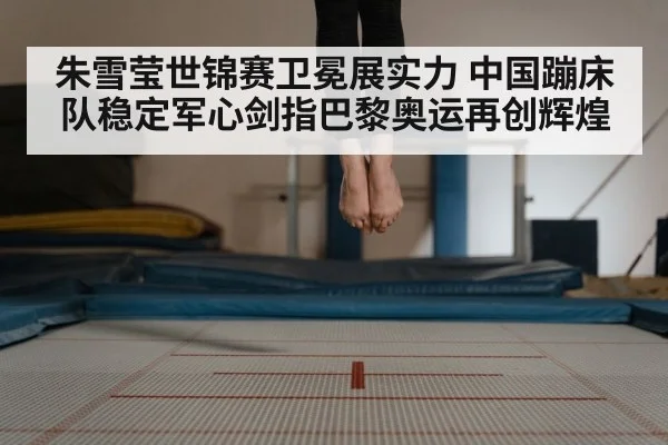 朱雪莹世锦赛卫冕展实力 中国蹦床队稳定军心剑指巴黎奥运再创辉煌