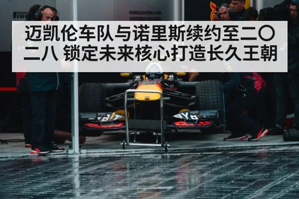 迈凯伦车队与诺里斯续约至二〇二八 锁定未来核心打造长久王朝