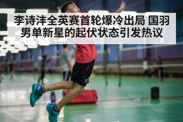 李诗沣全英赛首轮爆冷出局 国羽男单新星的起伏状态引发热议