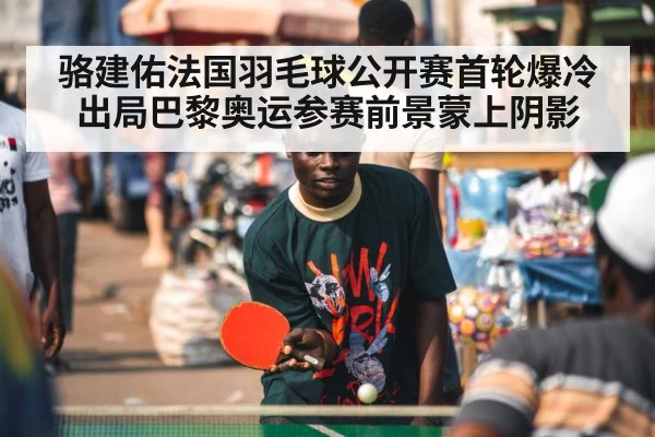 骆建佑法国羽毛球公开赛首轮爆冷出局巴黎奥运参赛前景蒙上阴影